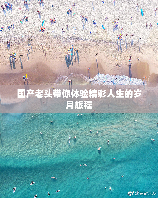 国产老头带你体验精彩人生的岁月旅程