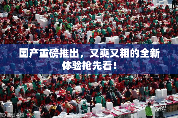 国产重磅推出，又爽又粗的全新体验抢先看！
