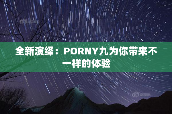 全新演绎：PORNY九为你带来不一样的体验