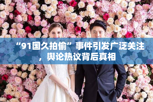 “91国久拍偷”事件引发广泛关注，舆论热议背后真相