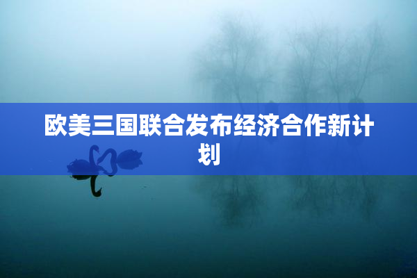 欧美三国联合发布经济合作新计划