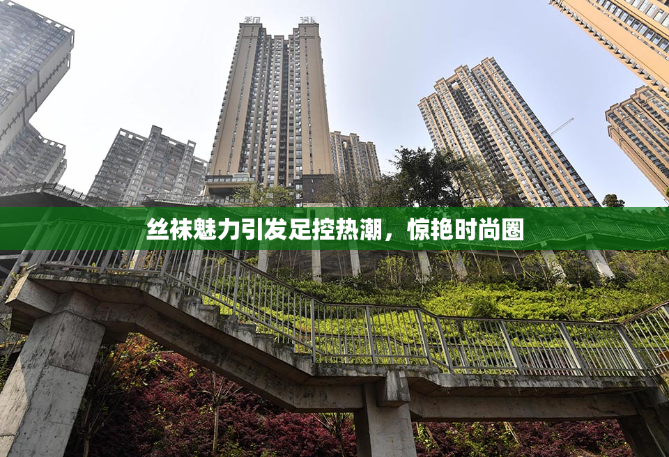 丝袜魅力引发足控热潮，惊艳时尚圈