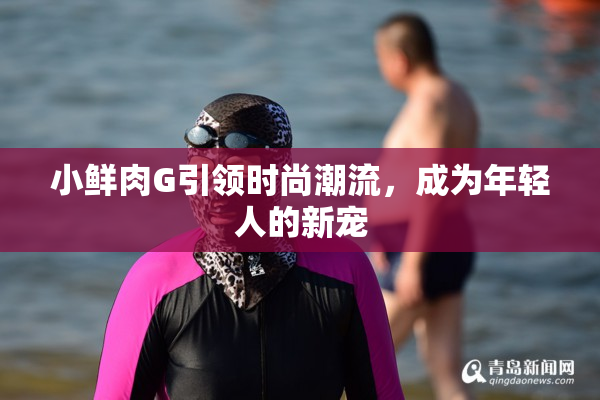 小鲜肉G引领时尚潮流，成为年轻人的新宠
