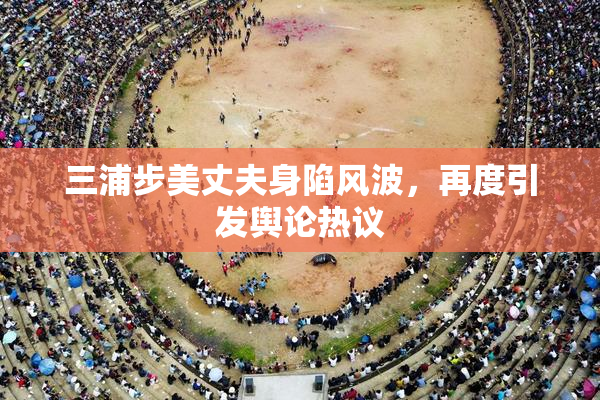 三浦步美丈夫身陷风波，再度引发舆论热议