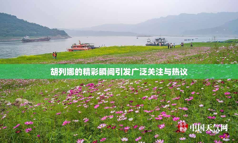 胡列娜的精彩瞬间引发广泛关注与热议