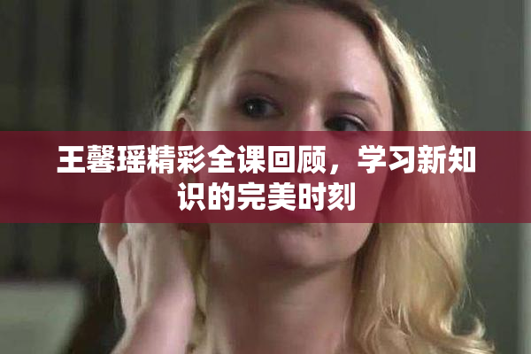 王馨瑶精彩全课回顾，学习新知识的完美时刻