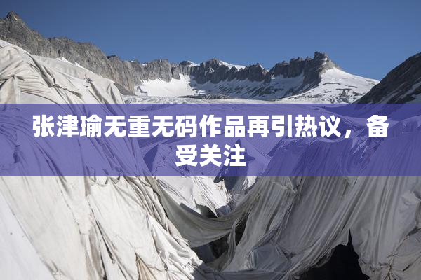 张津瑜无重无码作品再引热议，备受关注