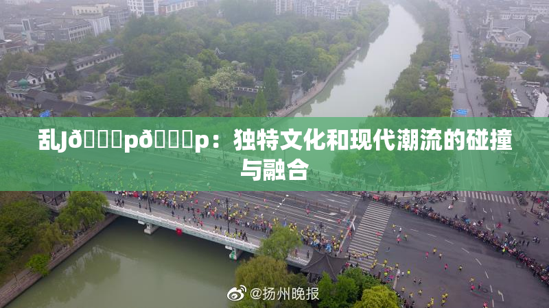 乱J🈚p🈚p：独特文化和现代潮流的碰撞与融合
