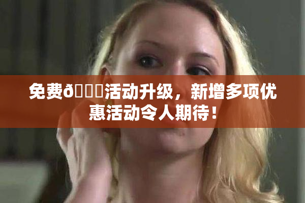 免费🔞活动升级，新增多项优惠活动令人期待！
