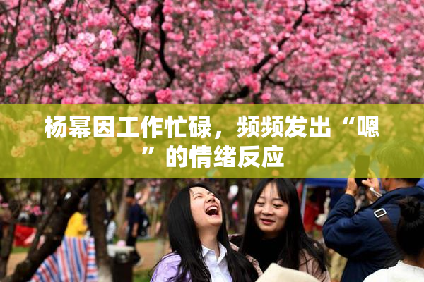 杨幂因工作忙碌，频频发出“嗯”的情绪反应