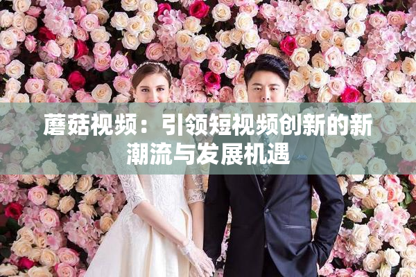 蘑菇视频：引领短视频创新的新潮流与发展机遇