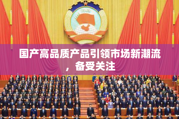 国产高品质产品引领市场新潮流，备受关注
