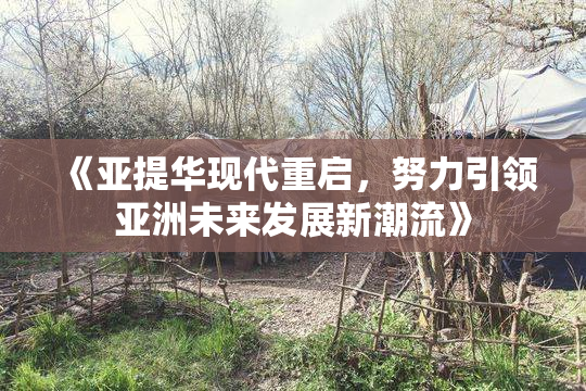 《亚提华现代重启，努力引领亚洲未来发展新潮流》