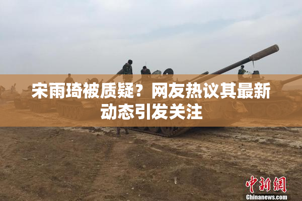 宋雨琦被质疑？网友热议其最新动态引发关注