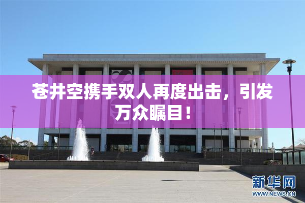苍井空携手双人再度出击，引发万众瞩目！