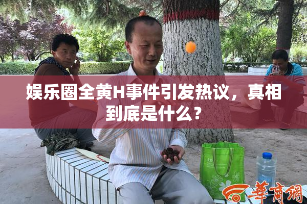 娱乐圈全黄H事件引发热议，真相到底是什么？