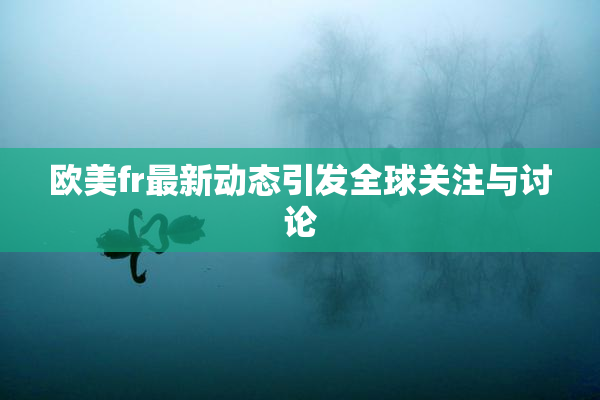 欧美fr最新动态引发全球关注与讨论