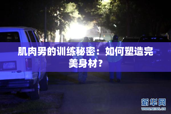 肌肉男的训练秘密：如何塑造完美身材？