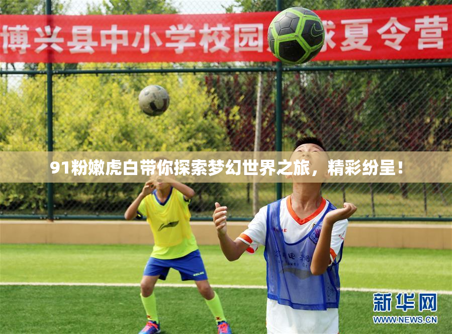 91粉嫩虎白带你探索梦幻世界之旅，精彩纷呈！