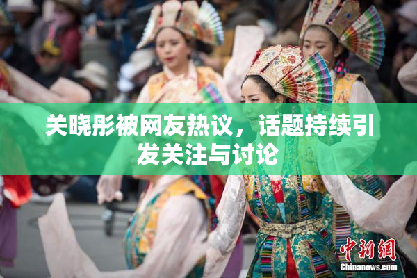 关晓彤被网友热议，话题持续引发关注与讨论
