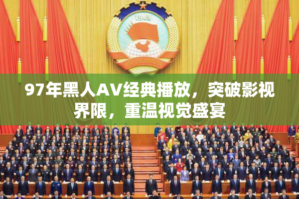 97年黑人AV经典播放，突破影视界限，重温视觉盛宴
