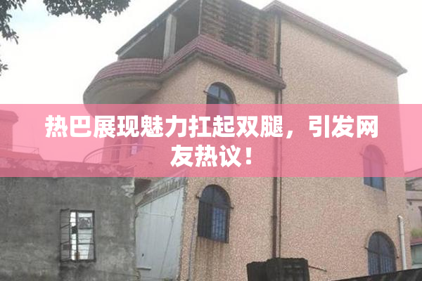 热巴展现魅力扛起双腿，引发网友热议！