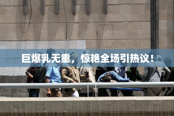巨爆乳无重，惊艳全场引热议！