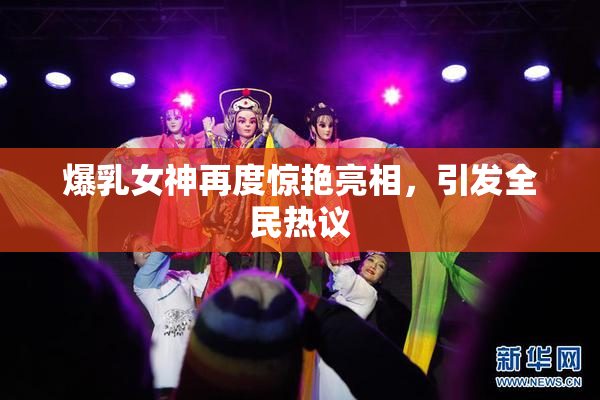 爆乳女神再度惊艳亮相，引发全民热议