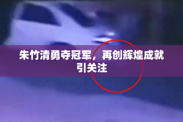 朱竹清勇夺冠军，再创辉煌成就引关注