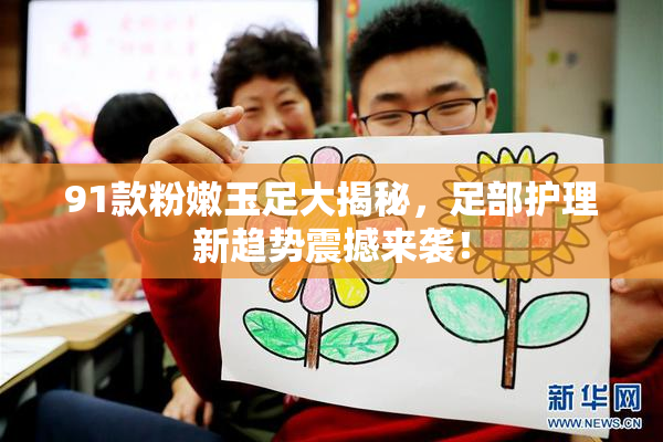 91款粉嫩玉足大揭秘，足部护理新趋势震撼来袭！