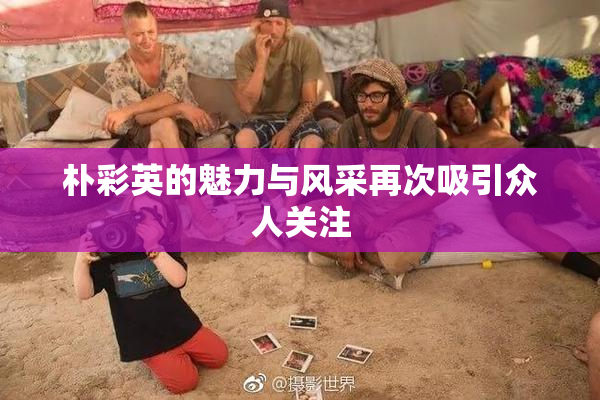 朴彩英的魅力与风采再次吸引众人关注