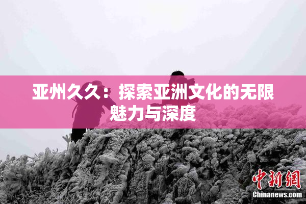 亚州久久：探索亚洲文化的无限魅力与深度