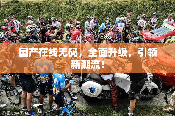 国产在线无码，全面升级，引领新潮流！