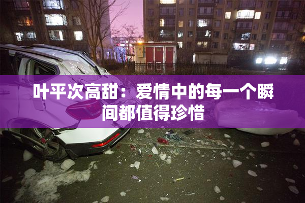 叶平次高甜：爱情中的每一个瞬间都值得珍惜