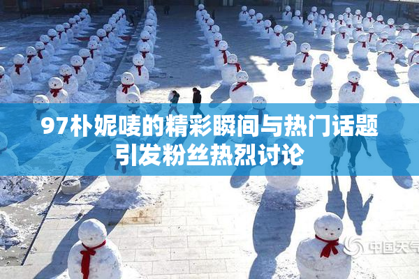 97朴妮唛的精彩瞬间与热门话题引发粉丝热烈讨论