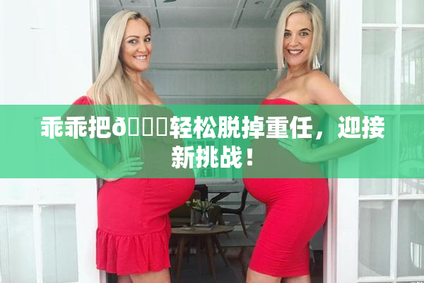 乖乖把👙轻松脱掉重任，迎接新挑战！