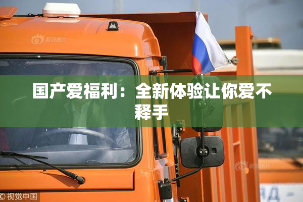 国产爱福利：全新体验让你爱不释手