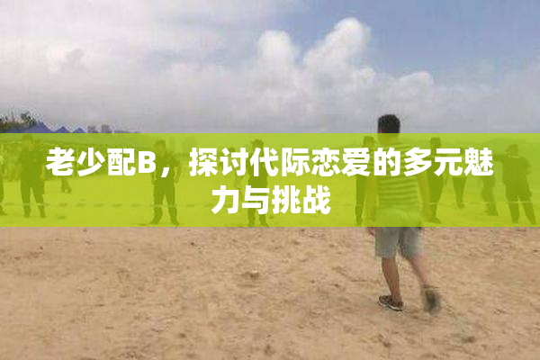 老少配B，探讨代际恋爱的多元魅力与挑战