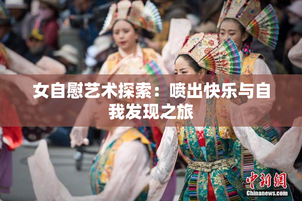 女自慰艺术探索：喷出快乐与自我发现之旅