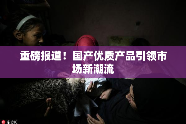 重磅报道！国产优质产品引领市场新潮流