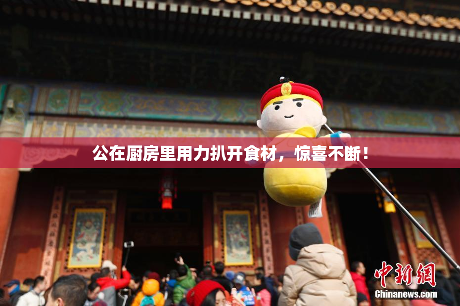 公在厨房里用力扒开食材，惊喜不断！