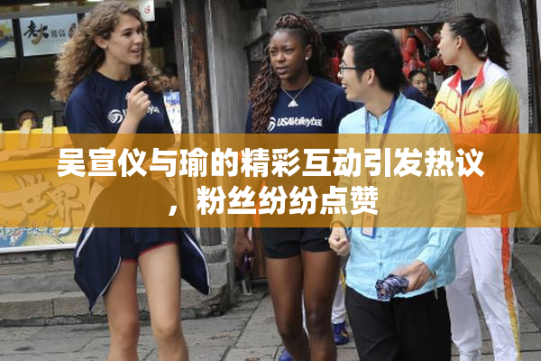 吴宣仪与瑜的精彩互动引发热议，粉丝纷纷点赞