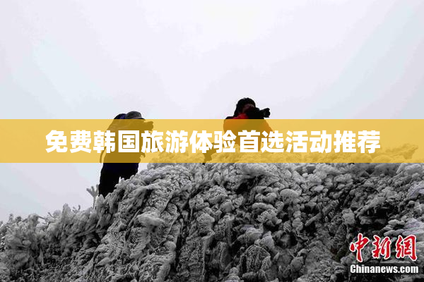 免费韩国旅游体验首选活动推荐