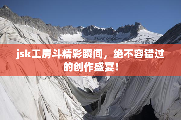 jsk工房斗精彩瞬间，绝不容错过的创作盛宴！