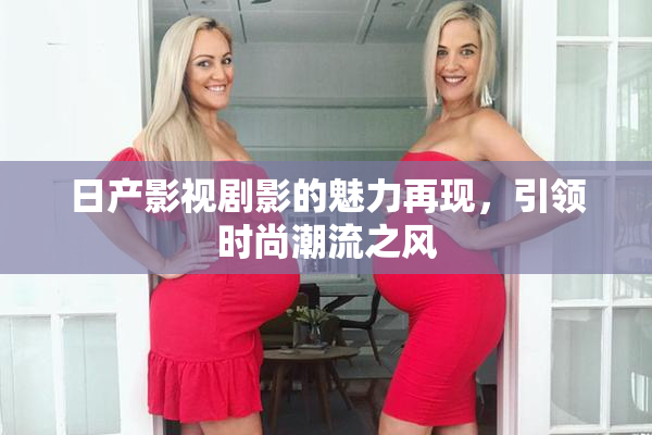 日产影视剧影的魅力再现，引领时尚潮流之风