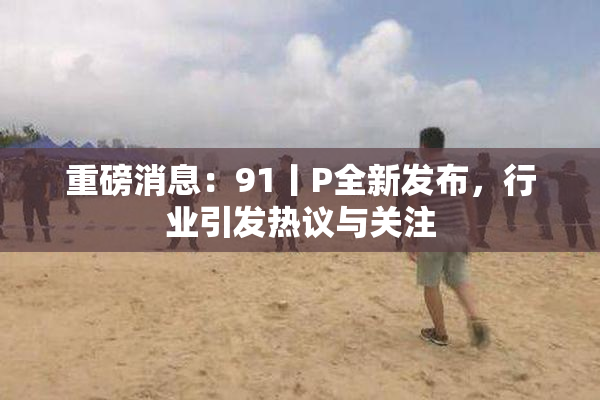 重磅消息：91丨P全新发布，行业引发热议与关注