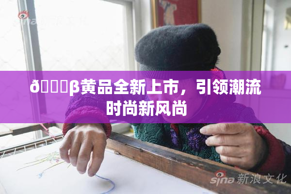 🔞β黄品全新上市，引领潮流时尚新风尚