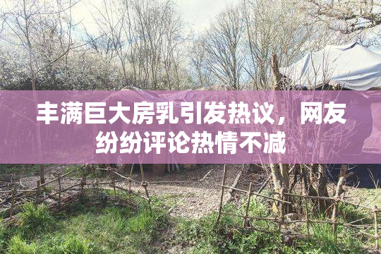 丰满巨大房乳引发热议，网友纷纷评论热情不减