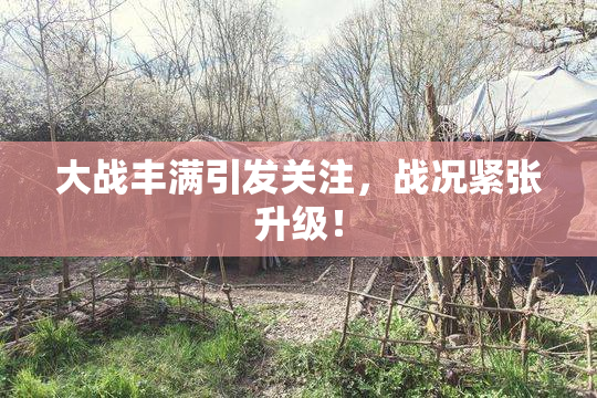 大战丰满引发关注，战况紧张升级！