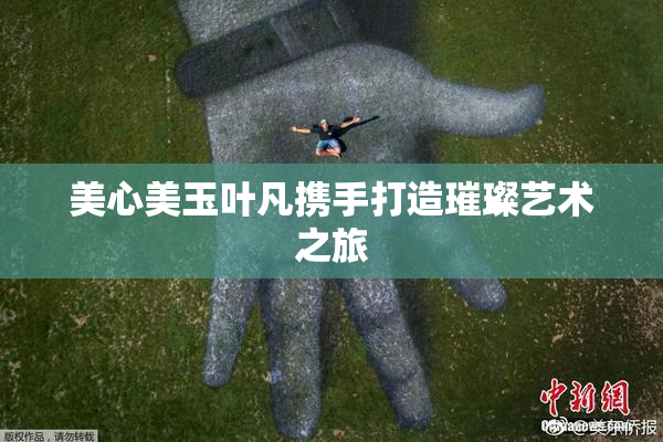 美心美玉叶凡携手打造璀璨艺术之旅